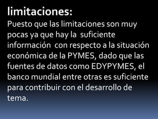 limitaciones:	Puesto que las limitaciones son muy pocas ya que hay la  suficiente información  con respecto a la situación económica de la PYMES, dado que las fuentes de datos como EDYPYMES, el banco mundial entre otras es suficiente para contribuir con el desarrollo de tema.