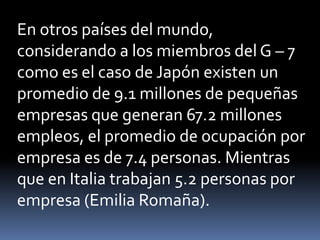 En otros países del mundo, considerando a los miembros del G – 7 como es el caso de Japón existen un promedio de 9.1 millones de pequeñas empresas que generan 67.2 millones empleos, el promedio de ocupación por empresa es de 7.4 personas. Mientras que en Italia trabajan 5.2 personas por empresa (Emilia Romaña).