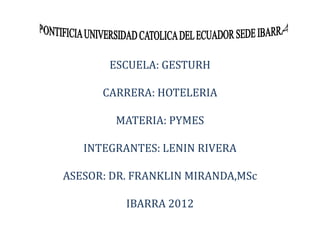 ESCUELA: GESTURH

      CARRERA: HOTELERIA

        MATERIA: PYMES

   INTEGRANTES: LENIN RIVERA

ASESOR: DR. FRANKLIN MIRANDA,MSc

          IBARRA 2012
 
