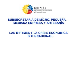 SUBSECRETARIA DE MICRO, PEQUEÑA, 
MEDIANA EMPRESA Y ARTESANÍA 
LAS MIPYMES Y LA CRISIS ECONOMICA 
INTERNACIONAL 
 