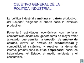 OBJETIVO GENERAL DE LA 
POLITICA INDUSTRIAL 
La política industrial cambiará el patrón productivo 
del Ecuador, dirigiendo el ahorro hacia la inversión 
productiva. 
Fomentará actividades económicas con ventajas 
comparativas dinámicas, generadoras de mayor valor 
agregado, que permitan la creación de empleo de 
calidad, elevar los niveles de productividad y 
competitividad sistémica, y reactivar la demanda 
interna, promoviendo la ética empresarial hacia los 
trabajadores, el Estado, el medio ambiente y el 
consumidor. 
 