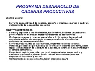 PROGRAMA DESARROLLO DE 
CADENAS PRODUCTIVAS 
Objetivo General 
Elevar la competitividad de la micro, pequeña y mediana empresa a partir del 
mejoramiento de la capacidad asociativa 
OBJETIVOS ESPECÍFICOS. 
• Formar y capacitar a los empresarios, funcionarios, docentes universitarios, 
profesionales en los nuevos métodos y sistemas de asociatividad 
• Conformar cadenas y redes empresariales a fin de mejorar la capacidad 
negociadora de las empresas que las componen frente a los clientes, 
proveedores y complementadotes. 
• Elevar la productividad de las empresas, implantado en ellas sistemas, 
métodos, procesos de producción y de información eficiente y moderna, hasta 
lograr la implantación de la cultura de la calidad, la innovación, el aprendizaje y 
el cambio permanente. 
• Fomentar el espíritu asociativo sectorial y regional entre los pequeños y 
medianos empresarios, desarrollando nuevas formas de cooperación 
empresarial: horizontal y vertical 
• Conformación de centros de articulación productiva (CAP) 
 