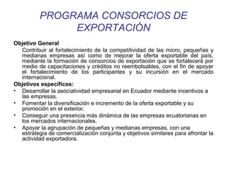 PROGRAMA CONSORCIOS DE 
EXPORTACIÓN 
Objetivo General 
Contribuir al fortalecimiento de la competitividad de las micro, pequeñas y 
medianas empresas así como de mejorar la oferta exportable del país, 
mediante la formación de consorcios de exportación que se fortalecerá por 
medio de capacitaciones y créditos no reembolsables, con el fin de apoyar 
el fortalecimiento de los participantes y su incursión en el mercado 
internacional. 
Objetivos específicos: 
• Desarrollar la asociatividad empresarial en Ecuador mediante incentivos a 
las empresas. 
• Fomentar la diversificación e incremento de la oferta exportable y su 
promoción en el exterior. 
• Conseguir una presencia más dinámica de las empresas ecuatorianas en 
los mercados internacionales. 
• Apoyar la agrupación de pequeñas y medianas empresas, con una 
estrategia de comercialización conjunta y objetivos similares para afrontar la 
actividad exportadora. 
 