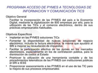 PROGRAMA ACCESO DE PYMES A TECNOLOGIAS DE 
INFORMACION Y COMUNICACIÓN TICS 
Objetivo General 
Facilitar la incorporación de las PYMES del país a la Economía 
Digital, mediante la digitalización de 800 empresas por año, para la 
utilización de las TICs y el comercio electrónico, dentro de sus 
prácticas empresariales habituales. 
Objetivos Específicos 
• Implantar en las PYMES soluciones TICs 
• Fomentar la disponibilidad de nuevas soluciones de negocio 
electrónico, incluida la factura electrónica, la misma que ayudará al 
SRI a mejorar su recaudación de impuestos 
• Facilitar la participación efectiva de las pymes en los mercados 
electrónicos, especialmente en los de contratación pública, para la 
disminución de costos al Estado 
• Promover la utilización de una herramienta contable y de los 
procedimientos telemáticos de las PYMES con instituciones públicas 
el SRI e IESS 
• Proporcionar asesoramiento a las PYMES en el uso de las TIC para 
la mejora de sus procesos empresariales 
 