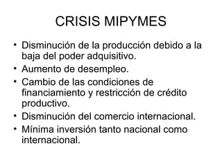 CRISIS MIPYMES 
• Disminución de la producción debido a la 
baja del poder adquisitivo. 
• Aumento de desempleo. 
• Cambio de las condiciones de 
financiamiento y restricción de crédito 
productivo. 
• Disminución del comercio internacional. 
• Mínima inversión tanto nacional como 
internacional. 
 