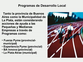 Programas de Desarrollo Local   Tanto la provincia de Buenos Aires  como  la Municipalidad de La Plata, están considerando acciones de ayuda a las Pequeñas y Medianas Empresas a través de Programas como:   Fuerza Pyme (provincial-  municipal) Experiencia Pyme (provincial)   BA Innova (provincial) La Plata Atrae  (municipal) 