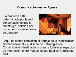 Aquí es donde comienza el trabajo de la Planificación Comunicacional y el diseño de Estrategias de Comunicación destinadas a crear y fortalecer espacios de interacción entre Pymes, sector público y sociedad civil.   Comunicación en las Pymes La empresa está determinada por la red conversacional que la constituye, definida por los acuerdos que en ésta se generan.   