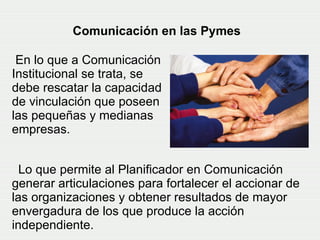 Lo que permite al Planificador en Comunicación generar articulaciones para fortalecer el accionar de las organizaciones y obtener resultados de mayor envergadura de los que produce la acción independiente.   Comunicación en las Pymes En lo que a Comunicación Institucional se trata, se debe rescatar la capacidad de vinculación que poseen las pequeñas y medianas empresas.  