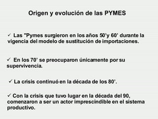 Origen y evolución de las PYMES La crisis continuó en la década de los 80’. Con la crisis que tuvo lugar en la década del 90, comenzaron a ser un actor imprescindible en el sistema productivo.  Las "Pymes surgieron en los años 50’y 60’ durante la  vigencia del modelo de sustitución de importaciones. En los 70’ se preocuparon únicamente por su supervivencia.   