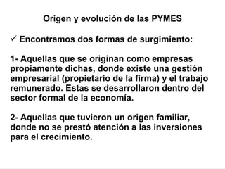 Encontramos dos formas de surgimiento:   1- Aquellas que se originan como empresas propiamente dichas, donde existe una gestión empresarial (propietario de la firma) y el trabajo remunerado. Estas se desarrollaron dentro del sector formal de la economía.  2- Aquellas que tuvieron un origen familiar, donde no se prestó atención a las inversiones para el crecimiento. Origen y evolución de las PYMES 