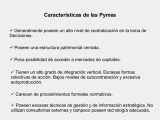 Características de las Pymes Generalmente poseen un alto nivel de centralización en la toma de  Decisiones. Poseen una estructura patrimonial cerrada.  Poca posibilidad de acceder a mercados de capitales.   Tienen un alto grado de integración vertical. Escasas formas colectivas de acción. Bajos niveles de subcontratación y excesiva autoproducción.  Carecen de procedimientos formales normativos.   Poseen escasas técnicas de gestión y de información estratégica. No utilizan consultorías externas y tampoco poseen tecnología adecuada. 