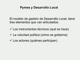 El modelo de gestión de Desarrollo Local, tiene tres elementos que van articulados:  Los instrumentos técnicos (qué se hace) La voluntad política (cómo se gobierna)  Los actores (quiénes participan)   Pymes y Desarrollo Local   