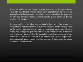 Entre los problemas más importantes que enfrentan estos empresarios se
encuentra la debilidad política financieras y el predomino de visiones de
corto plazo de las entidades bancarias, la supervivencia de las pymes se
ve afectado por las política nacional haciendo que su promedio de vida
sea menor a 10 años.
La apreciación de las altas tasa de interés, hace ver a las pymes con
desconfianza en la información que genera un sujeto de alto riesgo ya que
no ha tenido una suficiente trayectoria como para hacer estos trámites,
dicho esto se requiere que estas entidades de financiamiento estructuren
sus productos de acuerdo a las pequeñas y medianas empresas pymes
dándoles la opción de acceder a un crédito con ayudas específicas,
muchas veces los empresarios no miran ninguna oferta especial que ayude
a fomentar su crecimiento.
 