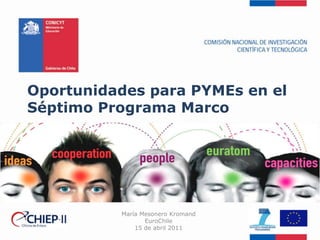 Oportunidades para PYMEs en el Séptimo Programa Marco María Mesonero Kromand EuroChile 15 de abril 2011 