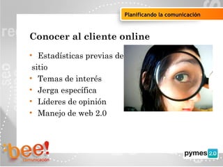 Objetivos de la campaña online
Planificando la comunicación
Conocer al cliente online
• Estadísticas previas del
sitio
• Temas de interés
• Jerga específica
• Líderes de opinión
• Manejo de web 2.0
 