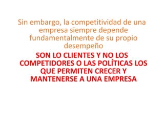 Sin embargo, la competitividad de una
empresa siempre depende
fundamentalmente de su propio
desempeño
SON LO CLIENTES Y NO LOS
COMPETIDORES O LAS POLÍTICAS LOS
QUE PERMITEN CRECER Y
MANTENERSE A UNA EMPRESA
 