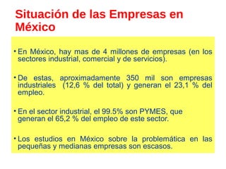 Situación de las Empresas en
México
• En México, hay mas de 4 millones de empresas (en los
sectores industrial, comercial y de servicios).
• De estas, aproximadamente 350 mil son empresas
industriales (12,6 % del total) y generan el 23,1 % del
empleo.
• En el sector industrial, el 99.5% son PYMES, que
generan el 65,2 % del empleo de este sector.
• Los estudios en México sobre la problemática en las
pequeñas y medianas empresas son escasos.
 