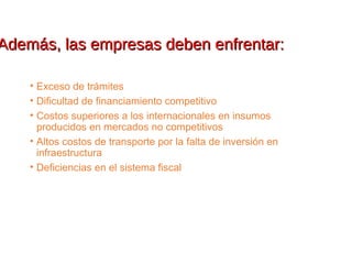 Además, las empresas deben enfrentar:Además, las empresas deben enfrentar:
• Exceso de trámites
• Dificultad de financiamiento competitivo
• Costos superiores a los internacionales en insumos
producidos en mercados no competitivos
• Altos costos de transporte por la falta de inversión en
infraestructura
• Deficiencias en el sistema fiscal
 