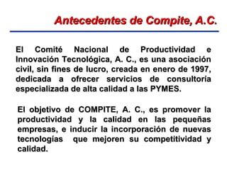 Antecedentes de Compite, A.CAntecedentes de Compite, A.C..
El Comité Nacional de Productividad eEl Comité Nacional de Productividad e
Innovación Tecnológica, A. C., es una asociaciónInnovación Tecnológica, A. C., es una asociación
civil, sin fines de lucro, creada en enero de 1997,civil, sin fines de lucro, creada en enero de 1997,
dedicada a ofrecer servicios de consultoríadedicada a ofrecer servicios de consultoría
especializada de alta calidad a las PYMES.especializada de alta calidad a las PYMES.
El objetivo de COMPITE, A. C., es promover laEl objetivo de COMPITE, A. C., es promover la
productividad y la calidad en las pequeñasproductividad y la calidad en las pequeñas
empresas, e inducir la incorporación de nuevasempresas, e inducir la incorporación de nuevas
tecnologías que mejoren su competitividad ytecnologías que mejoren su competitividad y
calidad.calidad.
 