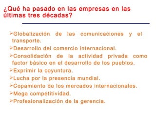 ¿Qué ha pasado en las empresas en las
últimas tres décadas?
Globalización de las comunicaciones y el
transporte.
Desarrollo del comercio internacional.
Consolidación de la actividad privada como
factor básico en el desarrollo de los pueblos.
Exprimir la coyuntura.
Lucha por la presencia mundial.
Copamiento de los mercados internacionales.
Mega competitividad.
Profesionalización de la gerencia.
 
