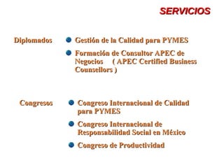 SERVICIOSSERVICIOS
CongresosCongresos Congreso Internacional de CalidadCongreso Internacional de Calidad
para PYMESpara PYMES
Congreso Internacional deCongreso Internacional de
Responsabilidad Social en MéxicoResponsabilidad Social en México
Congreso de ProductividadCongreso de Productividad
DiplomadosDiplomados Gestión de la Calidad para PYMESGestión de la Calidad para PYMES
Formación de Consultor APEC deFormación de Consultor APEC de
Negocios ( APEC Certified BusinessNegocios ( APEC Certified Business
Counsellors )Counsellors )
 