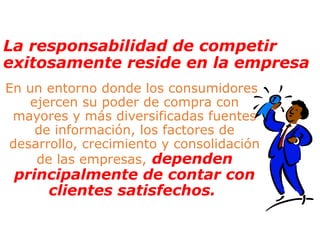 La responsabilidad de competir
exitosamente reside en la empresa
En un entorno donde los consumidores
ejercen su poder de compra con
mayores y más diversificadas fuentes
de información, los factores de
desarrollo, crecimiento y consolidación
de las empresas, dependen
principalmente de contar con
clientes satisfechos.
 