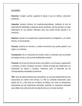 11
GLOSARIO:
Solventar: arreglar cuentas, pagando la deuda a que se refieren, solucionar
problemas.
Capacitar: proceso continuo de enseñanza-aprendizaje, mediante el cual se
desarrolla las habilidades y destrezas de los servidores, que les permitan un mejor
desempeño en sus labores habituales para que pueda brindar aportes a la
institución.
Empírico: basado en la experiencia, experimentación e investigación, y en último
término, en la percepción.
Precaria: carencia de recursos y medios económicos que puede padecer una
región o un individuo.
Fiscalización: Es un mecanismo de control, cuidar y comprobar que se proceda
con apego a la ley y a las normas establecidas al efecto.
Financiar: Es el acto de dotar de dinero y de crédito a una empresa, organización
o individuo, es decir, conseguir recursos y medios de pago para destinarlos a la
adquisición de bienes y servicios, necesarios para el desarrollo de las
correspondientes actividades económicas.
TIIE: Tasa de Interés Interbancaria de Equilibrio, es una tasa representativa de las
operaciones de crédito entre bancos. La TIIE es calculada diariamente (para
plazos 28, 91 y 182 días) por el Banco de México con base en cotizaciones
presentadas por las instituciones bancarias mediante un mecanismo diseñado
para reflejar las condiciones del mercado de dinero en moneda nacional.
 