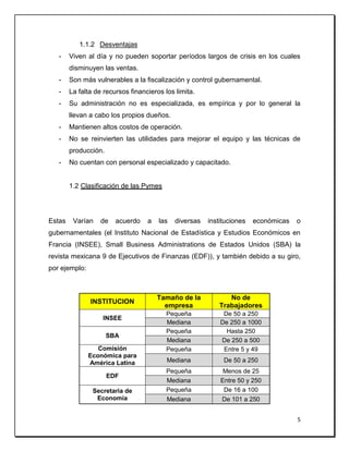 5
1.1.2 Desventajas
- Viven al día y no pueden soportar períodos largos de crisis en los cuales
disminuyen las ventas.
- Son más vulnerables a la fiscalización y control gubernamental.
- La falta de recursos financieros los limita.
- Su administración no es especializada, es empírica y por lo general la
llevan a cabo los propios dueños.
- Mantienen altos costos de operación.
- No se reinvierten las utilidades para mejorar el equipo y las técnicas de
producción.
- No cuentan con personal especializado y capacitado.
1.2 Clasificación de las Pymes
Estas Varían de acuerdo a las diversas instituciones económicas o
gubernamentales (el Instituto Nacional de Estadística y Estudios Económicos en
Francia (INSEE), Small Business Administrations de Estados Unidos (SBA) la
revista mexicana 9 de Ejecutivos de Finanzas (EDF)), y también debido a su giro,
por ejemplo:
INSTITUCION
Tamaño de la
empresa
No de
Trabajadores
INSEE
Pequeña De 50 a 250
Mediana De 250 a 1000
SBA
Pequeña Hasta 250
Mediana De 250 a 500
Comisión
Económica para
América Latina
Pequeña Entre 5 y 49
Mediana De 50 a 250
EDF
Pequeña Menos de 25
Mediana Entre 50 y 250
Secretaria de
Economía
Pequeña De 16 a 100
Mediana De 101 a 250
 