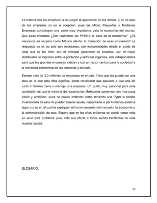 10
La historia nos ha enseñado a no juzgar la apariencia de los demás, y en el caso
de las empresas no es la acepción, pues las Micro; Pequeñas y Medianas
Empresas constituyen una parte muy importante para la economía del mundo.
Que pasa entonces ¿Son realmente las PYMES la base de la economía?, ¿Es
necesario en un país como México alentar la formación de esas empresas? La
respuesta es sí, no solo son necesarias, son indispensables desde el punto de
vista que se les mire: son el principal generador de empleos, son el mejor
distribuidor de ingresos entre la población y entre las regiones, son indispensables
para que las grandes empresas existan y son un factor central para la sociedad y
la movilidad económica de las personas y del país.
Existen más de 3.3 millones de empresas en el país. Para que les pueda dar una
idea de lo que esta cifra significa, baste considerar que equivale a que una de
cada 6 familias tiene o maneja una empresa. Un punto muy personal para esta
conclusión es que la mayoría de nosotros los Mexicanos contamos con muy poca
visión y ambición, pues no puedo entender como teniendo una Pyme o siendo
inversionista de esta no puedan buscar ayuda, capacitarse o por lo menos asistir a
algún curso en el cual te expliquen el funcionamiento del mercado, la economía o
la administración de esta. Espero que en los años próximos se pueda tomar más
en serio este problema pues esto nos afecta a todos siendo habitantes de esta
nuestra ciudad.
GLOSARIO:
 