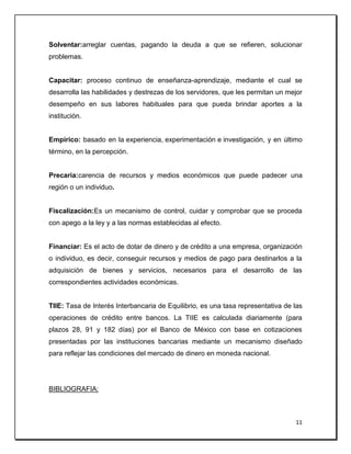 11
Solventar:arreglar cuentas, pagando la deuda a que se refieren, solucionar
problemas.
Capacitar: proceso continuo de enseñanza-aprendizaje, mediante el cual se
desarrolla las habilidades y destrezas de los servidores, que les permitan un mejor
desempeño en sus labores habituales para que pueda brindar aportes a la
institución.
Empírico: basado en la experiencia, experimentación e investigación, y en último
término, en la percepción.
Precaria:carencia de recursos y medios económicos que puede padecer una
región o un individuo.
Fiscalización:Es un mecanismo de control, cuidar y comprobar que se proceda
con apego a la ley y a las normas establecidas al efecto.
Financiar: Es el acto de dotar de dinero y de crédito a una empresa, organización
o individuo, es decir, conseguir recursos y medios de pago para destinarlos a la
adquisición de bienes y servicios, necesarios para el desarrollo de las
correspondientes actividades económicas.
TIIE: Tasa de Interés Interbancaria de Equilibrio, es una tasa representativa de las
operaciones de crédito entre bancos. La TIIE es calculada diariamente (para
plazos 28, 91 y 182 días) por el Banco de México con base en cotizaciones
presentadas por las instituciones bancarias mediante un mecanismo diseñado
para reflejar las condiciones del mercado de dinero en moneda nacional.
BIBLIOGRAFIA:
 