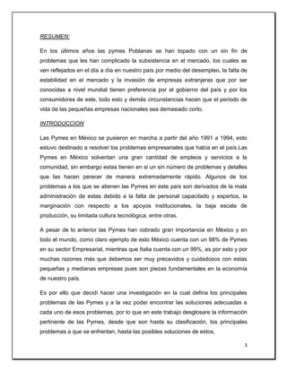 3
RESUMEN:
En los últimos años las pymes Poblanas se han topado con un sin fin de
problemas que les han complicado la subsistencia en el mercado, los cuales se
ven reflejados en el día a día en nuestro país por medio del desempleo, la falta de
estabilidad en el mercado y la invasión de empresas extranjeras que por ser
conocidas a nivel mundial tienen preferencia por el gobierno del país y por los
consumidores de este, todo esto y demás circunstancias hacen que el periodo de
vida de las pequeñas empresas nacionales sea demasiado corto.
INTRODUCCION
Las Pymes en México se pusieron en marcha a partir del año 1991 a 1994, esto
estuvo destinado a resolver los problemas empresariales que había en el país.Las
Pymes en México solventan una gran cantidad de empleos y servicios a la
comunidad, sin embargo estas tienen en si un sin número de problemas y detalles
que las hacen perecer de manera extremadamente rápido. Algunos de los
problemas a los que se atienen las Pymes en este país son derivados de la mala
administración de estas debido a la falta de personal capacitado y expertos, la
marginación con respecto a los apoyos institucionales, la baja escala de
producción, su limitada cultura tecnológica, entre otras.
A pesar de lo anterior las Pymes han cobrado gran importancia en México y en
todo el mundo, como claro ejemplo de esto México cuenta con un 98% de Pymes
en su sector Empresarial, mientras que Italia cuenta con un 99%, es por esto y por
muchas razones más que debemos ser muy precavidos y cuidadosos con estas
pequeñas y medianas empresas pues son piezas fundamentales en la economía
de nuestro país.
Es por ello que decidí hacer una investigación en la cual defina los principales
problemas de las Pymes y a la vez poder encontrar las soluciones adecuadas a
cada uno de esos problemas, por lo que en este trabajo desglosare la información
pertinente de las Pymes, desde que son hasta su clasificación, los principales
problemas a que se enfrentan, hasta las posibles soluciones de estos.
 