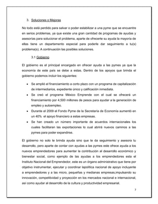 7
3. Soluciones o Mejoras
No todo está perdido para salvar o poder estabilizar a una pyme que se encuentre
en serios problemas, ya que existe una gran cantidad de programas de ayudas y
asesorías para solucionar el problema, aparte de ofrecerte su ayuda la mayoría de
ellas tiene un departamento especial para poderle dar seguimiento a tu(s)
problema(s). A continuación las posibles soluciones.
3.1 Gobierno
El gobierno es el principal encargado en ofrecer ayuda a las pymes ya que la
economía de este país se debe a estas. Dentro de los apoyos que brinda el
gobierno podemos incluir los siguientes:
Se amplió el financiamiento a corto plazo con un programa de capitalización
de intermediarios, expediente único y calificación inmediata.
Se creó el programa México Emprende con el cual se ofrecerá un
financiamiento por 4,500 millones de pesos para ayudar a la generación de
empleo y autoempleo.
Durante el 2009 el Fondo Pyme de la Secretaría de Economía aumentó en
un 40% el apoyo financiero a estas empresas.
Se han creado un número importante de acuerdos internacionales los
cuales facilitaran las exportaciones lo cual abrirá nuevos caminos a las
pymes para poder expandirse.
El gobierno no solo te brinda ayuda sino que te da seguimiento y asesora tu
desarrollo, pero aparte de contar con ayudas a las pymes este ofrece ayuda a los
nuevos emprendedores para aumentar la contribución al desarrollo económico y
bienestar social, como ejemplo de las ayudas a los emprendedores esta el
Instituto Nacional del Emprendedor, este es un órgano administrativo que tiene por
objetivo instrumentar, ejecutar y coordinar lapolítica nacional de apoyo incluyente
a emprendedores y a las micro, pequeñas y medianas empresas,impulsando su
innovación, competitividad y proyección en los mercados nacional e internacional,
así como ayudar al desarrollo de la cultura y productividad empresarial.
 