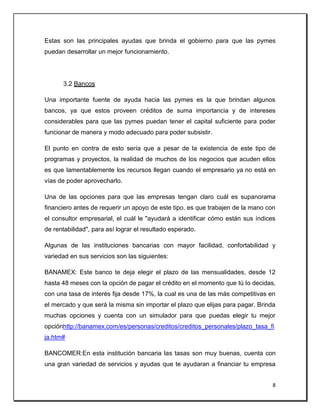 8
Estas son las principales ayudas que brinda el gobierno para que las pymes
puedan desarrollar un mejor funcionamiento.
3.2 Bancos
Una importante fuente de ayuda hacia las pymes es la que brindan algunos
bancos, ya que estos proveen créditos de suma importancia y de intereses
considerables para que las pymes puedan tener el capital suficiente para poder
funcionar de manera y modo adecuado para poder subsistir.
El punto en contra de esto sería que a pesar de la existencia de este tipo de
programas y proyectos, la realidad de muchos de los negocios que acuden ellos
es que lamentablemente los recursos llegan cuando el empresario ya no está en
vías de poder aprovecharlo.
Una de las opciones para que las empresas tengan claro cuál es supanorama
financiero antes de requerir un apoyo de este tipo, es que trabajen de la mano con
el consultor empresarial, el cuál le "ayudará a identificar cómo están sus índices
de rentabilidad", para así lograr el resultado esperado.
Algunas de las instituciones bancarias con mayor facilidad, confortabilidad y
variedad en sus servicios son las siguientes:
BANAMEX: Este banco te deja elegir el plazo de las mensualidades, desde 12
hasta 48 meses con la opción de pagar el crédito en el momento que tú lo decidas,
con una tasa de interés fija desde 17%, la cual es una de las más competitivas en
el mercado y que será la misma sin importar el plazo que elijas para pagar. Brinda
muchas opciones y cuenta con un simulador para que puedas elegir tu mejor
opciónhttp://banamex.com/es/personas/creditos/creditos_personales/plazo_tasa_fi
ja.htm#
BANCOMER:En esta institución bancaria las tasas son muy buenas, cuenta con
una gran variedad de servicios y ayudas que te ayudaran a financiar tu empresa
 