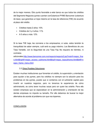 9
de la mejor manera. Otro punto favorable a este banco es que todos los créditos
del Segmento Negocios pymes cuentan conCobertura PYME Bancomer (cobertura
de tasa), que garantiza un tope máximo en la tasa de referencia (TIIE) de acuerdo
al plazo del crédito:
 Créditos hasta 2 años: 10%
 Créditos de 3 y 4 años: 11%
 A 5 años o más: 12%
Si la tasa TIIE baja, les conviene a los empresarios; si sube, estos tendrán la
tranquilidad de saber siempre, cuál será su pago máximo. Los Beneficios de una
Tasa Variable, con la Seguridad de una Tasa Fija. No requiere de trámites, ni
contratos
adicionales.http://www.bancomer.com.mx/negocio/negocio2.jsp?mainf=negoc_fina
n.html&rightf=negoc_acceso_subhome.html&topf=negoc_topsubhome.html&leftf=n
egoc_frame_menu.html
3.3 Otras Posibles Soluciones
Existen muchas instituciones que fomentan el crédito, la supervisión y orientación
para ayudar a las pymes, pero los créditos no siempre son la solución para los
problemas en las pymes, puesto que si contamos con el suficiente capital para
invertir en nuestros negocios, pero no tenemos la experiencia de cómo
administrarlo, es como tener muchas vacas pero sin quien las ordeñe. Para ello
existen empresas que se especializan en la administración y orientación de las
demás empresas no importe su tamaño. Por ello debemos de buscar la mejor
alternativa de acorde al problema con que nos topemos.
CONCLUSION:
 