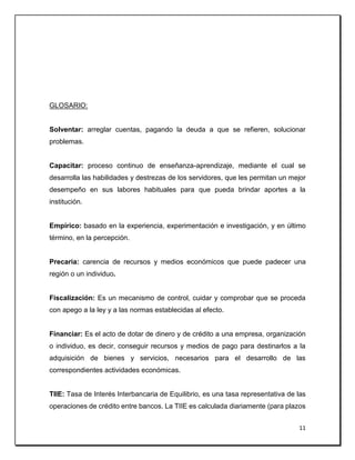 11
GLOSARIO:
Solventar: arreglar cuentas, pagando la deuda a que se refieren, solucionar
problemas.
Capacitar: proceso continuo de enseñanza-aprendizaje, mediante el cual se
desarrolla las habilidades y destrezas de los servidores, que les permitan un mejor
desempeño en sus labores habituales para que pueda brindar aportes a la
institución.
Empírico: basado en la experiencia, experimentación e investigación, y en último
término, en la percepción.
Precaria: carencia de recursos y medios económicos que puede padecer una
región o un individuo.
Fiscalización: Es un mecanismo de control, cuidar y comprobar que se proceda
con apego a la ley y a las normas establecidas al efecto.
Financiar: Es el acto de dotar de dinero y de crédito a una empresa, organización
o individuo, es decir, conseguir recursos y medios de pago para destinarlos a la
adquisición de bienes y servicios, necesarios para el desarrollo de las
correspondientes actividades económicas.
TIIE: Tasa de Interés Interbancaria de Equilibrio, es una tasa representativa de las
operaciones de crédito entre bancos. La TIIE es calculada diariamente (para plazos
 
