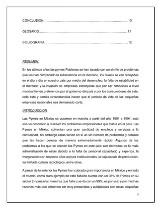 3
CONCLUSION…………………………………………………………….………. 10
GLOSARIO………………………………………………………………………... 11
BIBLIOGRAFIA……………………………………………………………………..12
RESUMEN:
En los últimos años las pymes Poblanas se han topado con un sin fin de problemas
que les han complicado la subsistencia en el mercado, los cuales se ven reflejados
en el día a día en nuestro país por medio del desempleo, la falta de estabilidad en
el mercado y la invasión de empresas extranjeras que por ser conocidas a nivel
mundial tienen preferencia por el gobierno del país y por los consumidores de este,
todo esto y demás circunstancias hacen que el periodo de vida de las pequeñas
empresas nacionales sea demasiado corto.
INTRODUCCION
Las Pymes en México se pusieron en marcha a partir del año 1991 a 1994, esto
estuvo destinado a resolver los problemas empresariales que había en el país. Las
Pymes en México solventan una gran cantidad de empleos y servicios a la
comunidad, sin embargo estas tienen en si un sin número de problemas y detalles
que las hacen perecer de manera extremadamente rápido. Algunos de los
problemas a los que se atienen las Pymes en este país son derivados de la mala
administración de estas debido a la falta de personal capacitado y expertos, la
marginación con respecto a los apoyos institucionales, la baja escala de producción,
su limitada cultura tecnológica, entre otras.
A pesar de lo anterior las Pymes han cobrado gran importancia en México y en todo
el mundo, como claro ejemplo de esto México cuenta con un 98% de Pymes en su
sector Empresarial, mientras que Italia cuenta con un 99%, es por esto y por muchas
razones más que debemos ser muy precavidos y cuidadosos con estas pequeñas
 
