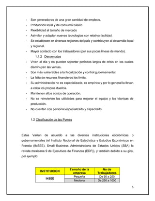 5
- Son generadoras de una gran cantidad de empleos.
- Producción local y de consumo básico
- Flexibilidad al tamaño de mercado
- Asimilan y adaptan nuevas tecnologías con relativa facilidad.
- Se establecen en diversas regiones del país y contribuyen al desarrollo local
y regional.
- Mayor contacto con los trabajadores (por sus pocas líneas de mando).
1.1.2 Desventajas
- Viven al día y no pueden soportar períodos largos de crisis en los cuales
disminuyen las ventas.
- Son más vulnerables a la fiscalización y control gubernamental.
- La falta de recursos financieros los limita.
- Su administración no es especializada, es empírica y por lo general la llevan
a cabo los propios dueños.
- Mantienen altos costos de operación.
- No se reinvierten las utilidades para mejorar el equipo y las técnicas de
producción.
- No cuentan con personal especializado y capacitado.
1.2 Clasificación de las Pymes
Estas Varían de acuerdo a las diversas instituciones económicas o
gubernamentales (el Instituto Nacional de Estadística y Estudios Económicos en
Francia (INSEE), Small Business Administrations de Estados Unidos (SBA) la
revista mexicana 9 de Ejecutivos de Finanzas (EDF)), y también debido a su giro,
por ejemplo:
INSTITUCION
Tamaño de la
empresa
No de
Trabajadores
INSEE
Pequeña De 50 a 250
Mediana De 250 a 1000
 