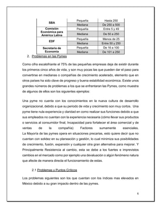 6
2. Problemas en las Pymes
Como cifra escalofriante el 75% de las pequeñas empresas deja de existir durante
los primeros cinco años de vida, y son muy pocas las que pueden dar el paso para
convertirse en medianas o compañías de crecimiento acelerado, elemento que en
otros países ha sido clave de progreso y buena estabilidad económica. Existe unos
grandes números de problemas a los que se enfrentaran las Pymes, como muestra
de algunos de ellos son los siguientes ejemplos:
Una pyme no cuenta con los conocimientos en la nueva cultura de desarrollo
organizacional, debido a que su periodo de vida y crecimiento son muy cortos. Una
pyme tiene nula experiencia y claridad en como realizar sus funciones debido a que
sus empleados no cuentan con la experiencia necesaria (cómo llevar sus productos
o servicios al consumidor final, Incapacidad para fortalecer el área comercial y de
ventas de la compañía) Factores sumamente esenciales.
La Mayoría de las pymes opera en situaciones precarias, esto quiere decir que no
cuentan con solidez en su planeación y gestión, lo cual minimiza sus posibilidades
de crecimiento, fusión, expansión y cualquier otra gran alternativa para mejorar. Y
Principalmente Resistencia al cambio, esta se debe a los fuertes e imprevistos
cambios en el mercado como por ejemplo una devaluación o algún fenómeno natura
que afecte de manera directa el funcionamiento de estas.
2.1 Problemas y Puntos Críticos
Los problemas siguientes son los que cuentan con los índices mas elevados en
México debido a su gran impacto dentro de las pymes.
SBA
Pequeña Hasta 250
Mediana De 250 a 500
Comisión
Económica para
América Latina
Pequeña Entre 5 y 49
Mediana De 50 a 250
EDF
Pequeña Menos de 25
Mediana Entre 50 y 250
Secretaria de
Economía
Pequeña De 16 a 100
Mediana De 101 a 250
 