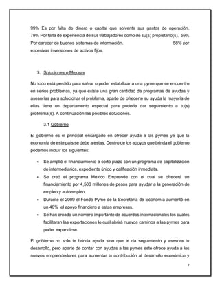 7
99% Es por falta de dinero o capital que solvente sus gastos de operación.
79% Por falta de experiencia de sus trabajadores como de su(s) propietario(s). 59%
Por carecer de buenos sistemas de información. 58% por
excesivas inversiones de activos fijos.
3. Soluciones o Mejoras
No todo está perdido para salvar o poder estabilizar a una pyme que se encuentre
en serios problemas, ya que existe una gran cantidad de programas de ayudas y
asesorías para solucionar el problema, aparte de ofrecerte su ayuda la mayoría de
ellas tiene un departamento especial para poderle dar seguimiento a tu(s)
problema(s). A continuación las posibles soluciones.
3.1 Gobierno
El gobierno es el principal encargado en ofrecer ayuda a las pymes ya que la
economía de este país se debe a estas. Dentro de los apoyos que brinda el gobierno
podemos incluir los siguientes:
 Se amplió el financiamiento a corto plazo con un programa de capitalización
de intermediarios, expediente único y calificación inmediata.
 Se creó el programa México Emprende con el cual se ofrecerá un
financiamiento por 4,500 millones de pesos para ayudar a la generación de
empleo y autoempleo.
 Durante el 2009 el Fondo Pyme de la Secretaría de Economía aumentó en
un 40% el apoyo financiero a estas empresas.
 Se han creado un número importante de acuerdos internacionales los cuales
facilitaran las exportaciones lo cual abrirá nuevos caminos a las pymes para
poder expandirse.
El gobierno no solo te brinda ayuda sino que te da seguimiento y asesora tu
desarrollo, pero aparte de contar con ayudas a las pymes este ofrece ayuda a los
nuevos emprendedores para aumentar la contribución al desarrollo económico y
 