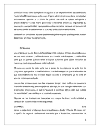 8
bienestar social, como ejemplo de las ayudas a los emprendedores esta el Instituto
Nacional del Emprendedor, este es un órgano administrativo que tiene por objetivo
instrumentar, ejecutar y coordinar la política nacional de apoyo incluyente a
emprendedores y a las micro, pequeñas y medianas empresas, impulsando su
innovación, competitividad y proyección en los mercados nacional e internacional,
así como ayudar al desarrollo de la cultura y productividad empresarial.
Estas son las principales ayudas que brinda el gobierno para que las pymes puedan
desarrollar un mejor funcionamiento.
3.2 Bancos
Una importante fuente de ayuda hacia las pymes es la que brindan algunos bancos,
ya que estos proveen créditos de suma importancia y de intereses considerables
para que las pymes puedan tener el capital suficiente para poder funcionar de
manera y modo adecuado para poder subsistir.
El punto en contra de esto sería que a pesar de la existencia de este tipo de
programas y proyectos, la realidad de muchos de los negocios que acuden ellos es
que lamentablemente los recursos llegan cuando el empresario ya no está en
vías de poder aprovecharlo.
Una de las opciones para que las empresas tengan claro cuál es su panorama
financiero antes de requerir un apoyo de este tipo, es que trabajen de la mano con
el consultor empresarial, el cuál le "ayudará a identificar cómo están sus índices
de rentabilidad", para así lograr el resultado esperado.
Algunas de las instituciones bancarias con mayor facilidad, confortabilidad y
variedad en sus servicios son las siguientes:
BANAMEX: Este
banco te deja elegir el plazo de las mensualidades, desde 12 hasta 48 meses con
la opción de pagar el crédito en el momento que tú lo decidas, con una tasa de
 