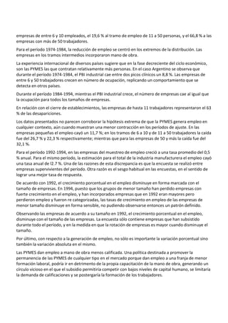 empresas de entre 6 y 10 empleados, el 19,6 % al tramo de empleo de 11 a 50 personas, y el 66,8 % a las
empresas con más de 50 trabajadores.
Para el período 1974-1984, la reducción de empleo se centró en los extremos de la distribución. Las
empresas en los tramos intermedios incorporaron mano de obra.
La experiencia internacional de diversos países sugiere que en la fase decreciente del ciclo económico,
son las PYMES las que contratan relativamente más personas. En el caso Argentino se observa que
durante el período 1974-1984, el PBI industrial cae entre dos picos clínicos un 8,8 %. Las empresas de
entre 6 y 50 trabajadores crecen en número de ocupación, replicando un comportamiento que se
detecta en otros países.
Durante el período 1984-1994, mientras el PBI industrial crece, el número de empresas cae al igual que
la ocupación para todos los tamaños de empresas.
En relación con el cierre de establecimientos, las empresas de hasta 11 trabajadores representaron el 63
% de las desapariciones.
Los datos presentados no parecen corroborar la hipótesis extrema de que la PYMES genera empleo en
cualquier contexto, aún cuando muestran una menor contracción en los períodos de ajuste. En las
empresas pequeñas el empleo cayó un 11,7 %; en los tramos de 6 a 10 y de 11 a 50 trabajadores la caída
fue del 26,7 % y 22,3 % respectivamente; mientras que para las empresas de 50 y más la caída fue del
32,1 %.
Para el período 1992-1994, en las empresas del muestreo de empleo creció a una tasa promedio del 0,5
% anual. Para el mismo período, la estimación para el total de la industria manufacturera el empleo cayó
una tasa anual de l2.7 %. Una de las razones de esta discrepancia es que la encuesta se realizó entre
empresas supervivientes del período. Otra razón es el sesgo habitual en las encuestas, en el sentido de
lograr una mejor tasa de respuesta.
De acuerdo con 1992, el crecimiento porcentual en el empleo disminuye en forma marcada con el
tamaño de empresas. En 1994, puesto que los grupos de menor tamaño han perdido empresas con
fuerte crecimiento en el empleo, y han incorporados empresas que en 1992 eran mayores pero
perdieron empleo y fueron re categorizadas, las tasas de crecimiento en empleo de las empresas de
menor tamaño disminuye en forma sensible, no pudiendo observarse entonces un patrón definido.
Observando las empresas de acuerdo a su tamaño en 1992, el crecimiento porcentual en el empleo,
disminuye con el tamaño de las empresas. La encuesta sólo contiene empresas que han subsistido
durante todo el período, y en la medida en que la rotación de empresas es mayor cuando disminuye el
tamaño.
Por último, con respecto a la generación de empleo, no sólo es importante la variación porcentual sino
también la variación absoluta en el mismo.
Las PYMES dan empleo a mano de obra menos calificada. Una política destinada a promover la
permanencia de las PYMES de cualquier tipo en el mercado porque dan empleo a una franja de menor
formación laboral, podría ir en detrimento de la propia capacitación de la mano de obra, generando un
círculo vicioso en el que el subsidio permitiría competir con bajos niveles de capital humano, se limitaría
la demanda de calificaciones y se postergaría la formación de los trabajadores.
 