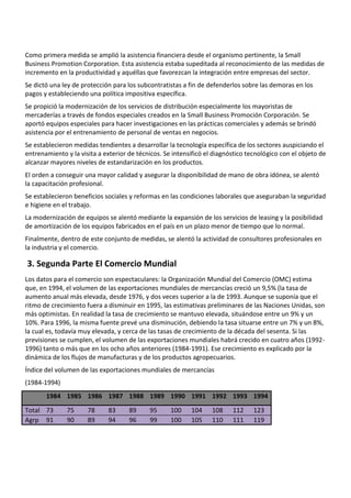 Como primera medida se amplió la asistencia financiera desde el organismo pertinente, la Small
Business Promotion Corporation. Esta asistencia estaba supeditada al reconocimiento de las medidas de
incremento en la productividad y aquéllas que favorezcan la integración entre empresas del sector.
Se dictó una ley de protección para los subcontratistas a fin de defenderlos sobre las demoras en los
pagos y estableciendo una política impositiva específica.
Se propició la modernización de los servicios de distribución especialmente los mayoristas de
mercaderías a través de fondos especiales creados en la Small Business Promoción Corporación. Se
aportó equipos especiales para hacer investigaciones en las prácticas comerciales y además se brindó
asistencia por el entrenamiento de personal de ventas en negocios.
Se establecieron medidas tendientes a desarrollar la tecnología específica de los sectores auspiciando el
entrenamiento y la visita a exterior de técnicos. Se intensificó el diagnóstico tecnológico con el objeto de
alcanzar mayores niveles de estandarización en los productos.
El orden a conseguir una mayor calidad y asegurar la disponibilidad de mano de obra idónea, se alentó
la capacitación profesional.
Se establecieron beneficios sociales y reformas en las condiciones laborales que aseguraban la seguridad
e higiene en el trabajo.
La modernización de equipos se alentó mediante la expansión de los servicios de leasing y la posibilidad
de amortización de los equipos fabricados en el país en un plazo menor de tiempo que lo normal.
Finalmente, dentro de este conjunto de medidas, se alentó la actividad de consultores profesionales en
la industria y el comercio.

3. Segunda Parte El Comercio Mundial
Los datos para el comercio son espectaculares: la Organización Mundial del Comercio (OMC) estima
que, en 1994, el volumen de las exportaciones mundiales de mercancías creció un 9,5% (la tasa de
aumento anual más elevada, desde 1976, y dos veces superior a la de 1993. Aunque se suponía que el
ritmo de crecimiento fuera a disminuir en 1995, las estimativas preliminares de las Naciones Unidas, son
más optimistas. En realidad la tasa de crecimiento se mantuvo elevada, situándose entre un 9% y un
10%. Para 1996, la misma fuente prevé una disminución, debiendo la tasa situarse entre un 7% y un 8%,
la cual es, todavía muy elevada, y cerca de las tasas de crecimiento de la década del sesenta. Si las
previsiones se cumplen, el volumen de las exportaciones mundiales habrá crecido en cuatro años (1992-
1996) tanto o más que en los ocho años anteriores (1984-1991). Ese crecimiento es explicado por la
dinámica de los flujos de manufacturas y de los productos agropecuarios.
Índice del volumen de las exportaciones mundiales de mercancías
(1984-1994)
       1984 1985 1986 1987 1988 1989 1990 1991 1992 1993 1994

Total 73       75     78     83      89     95      100    104     108    112     123
Agrp 91        90     89     94      96     99      100    105     110    111     119
 