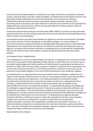 La principal fuente de desventaja de las manufacturas de origen industrial la constituyen las industrias
nuevas y, dentro de ellas, las de alta y media tecnología. Las industrias de insumos básicos muestran una
desventaja también importante pero claramente decreciente. Por el contrario las industrias
tradicionales evidencian nivelas de ventaja o desventaja relativamente bajos. El grueso de las
desventajas de las manufacturas de origen industrial se concentra en los sectores con alta intensidad de
trabajo calificado, mientras que los sectores con baja intensidad en el mismo presentan niveles de
desventaja sustancialmente menores.
Tomando el conjunto de los productos manufacturados (MOI y MOA), los sectores con baja intensidad
laboral aparecen con una clara ventaja comparada mientras que los sectores de intensidad laboral alta y
media muestran claras desventajas.
Las principales fuentes de ventajas desarrolladas por Argentina se vinculan con los factores heredados:
sus recursos naturales. El factor aprendizaje, la capacidad tecnológica y, en menor medida, las
economías de escala no constituyen factores de competitividad demasiado presentes. Esto puede estar
relacionado con las características asumidas por las políticas de sustitución de importaciones que no
lograron, a lo largo de dicho proceso, promover un cambio genuino en los patrones de competitividad
(como lo han hecho los piases desarrollados y lo piases de industrialización reciente del sudeste
asiático).
Las Empresas frente a la globalización
"La mundialización es a la vez una oportunidad y una amenaza. La integración con la economía mundial
abre el camino para que los países pequeños de bajos ingresos se industrialicen de una manera que no
era posible cuando estaban de moda las políticas de industrialización no generadoras de deuda en los
decenios de 1960 y 1970. Al mismo tiempo, cuando se consideran la expansión de las exportaciones, las
corrientes de inversiones extranjeras y el crecimiento económico e industrial resultan claro que los
países que no han podido integrarse, como los del África subsahariana, están quedando rezagados. "
La mundialización es la respuesta de las empresas privadas al entorno cambiado y cambiante de los
negocios internacionales. El proceso tiene sus raíces en cuatro aspectos claves, los primeros dos de los
cuales son con razón los más importantes: • Los cambios de política en la economía mundial,
concretamente la liberalización de las corrientes de capital y de comercio, la desregulación de los
mercados, y el desarrollo del sector privado incluida la privatización, que han abierto nuevas
oportunidades de inversión en la mayoría de los países. • La aceleración del progreso tecnológico que
ha cambiado las reglas del juego tanto para las ET como para los países en desarrollo anfitriones y las
empresas de estos países. • Las nuevas estructuras orgánicas de las empresas, que en parte han sido
posibles gracias a la reducción de los costos de transporte provenientes de los adelantos tecnológicos en
las industrias de la información y las comunicaciones. • El desplazamiento progresivo del poder
económico del Norte y el Oeste a los países en desarrollo, especialmente de Asia, como resultado y
también como causa de la mundialización. Los países en desarrollo que han participado
satisfactoriamente en el proceso de mundialización comparten dos características comunes: • un
entorno de políticas conducente a la movilización de las inversiones industriales, particularmente las
IED. • una reserva abundante de trabajadores educados, capaces de competir con la mano de obra de
calificaciones bajas y medias de las economías industrializadas.
Oportunidades de las empresas
 