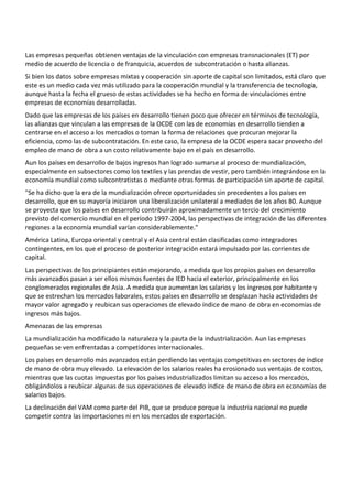 Las empresas pequeñas obtienen ventajas de la vinculación con empresas transnacionales (ET) por
medio de acuerdo de licencia o de franquicia, acuerdos de subcontratación o hasta alianzas.
Si bien los datos sobre empresas mixtas y cooperación sin aporte de capital son limitados, está claro que
este es un medio cada vez más utilizado para la cooperación mundial y la transferencia de tecnología,
aunque hasta la fecha el grueso de estas actividades se ha hecho en forma de vinculaciones entre
empresas de economías desarrolladas.
Dado que las empresas de los países en desarrollo tienen poco que ofrecer en términos de tecnología,
las alianzas que vinculan a las empresas de la OCDE con las de economías en desarrollo tienden a
centrarse en el acceso a los mercados o toman la forma de relaciones que procuran mejorar la
eficiencia, como las de subcontratación. En este caso, la empresa de la OCDE espera sacar provecho del
empleo de mano de obra a un costo relativamente bajo en el país en desarrollo.
Aun los países en desarrollo de bajos ingresos han logrado sumarse al proceso de mundialización,
especialmente en subsectores como los textiles y las prendas de vestir, pero también integrándose en la
economía mundial como subcontratistas o mediante otras formas de participación sin aporte de capital.
"Se ha dicho que la era de la mundialización ofrece oportunidades sin precedentes a los países en
desarrollo, que en su mayoría iniciaron una liberalización unilateral a mediados de los años 80. Aunque
se proyecta que los países en desarrollo contribuirán aproximadamente un tercio del crecimiento
previsto del comercio mundial en el período 1997-2004, las perspectivas de integración de las diferentes
regiones a la economía mundial varían considerablemente."
América Latina, Europa oriental y central y el Asia central están clasificadas como integradores
contingentes, en los que el proceso de posterior integración estará impulsado por las corrientes de
capital.
Las perspectivas de los principiantes están mejorando, a medida que los propios países en desarrollo
más avanzados pasan a ser ellos mismos fuentes de IED hacia el exterior, principalmente en los
conglomerados regionales de Asia. A medida que aumentan los salarios y los ingresos por habitante y
que se estrechan los mercados laborales, estos países en desarrollo se desplazan hacia actividades de
mayor valor agregado y reubican sus operaciones de elevado índice de mano de obra en economías de
ingresos más bajos.
Amenazas de las empresas
La mundialización ha modificado la naturaleza y la pauta de la industrialización. Aun las empresas
pequeñas se ven enfrentadas a competidores internacionales.
Los países en desarrollo más avanzados están perdiendo las ventajas competitivas en sectores de índice
de mano de obra muy elevado. La elevación de los salarios reales ha erosionado sus ventajas de costos,
mientras que las cuotas impuestas por los países industrializados limitan su acceso a los mercados,
obligándolos a reubicar algunas de sus operaciones de elevado índice de mano de obra en economías de
salarios bajos.
La declinación del VAM como parte del PIB, que se produce porque la industria nacional no puede
competir contra las importaciones ni en los mercados de exportación.
 