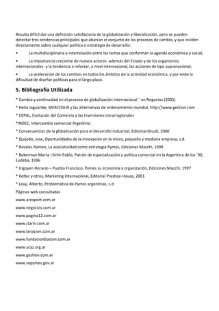 Resulta difícil dar una definición satisfactoria de la globalización y liberalización, pero se pueden
detectar tres tendencias principales que abarcan el conjunto de los procesos de cambio, y que inciden
directamente sobre cualquier política o estrategia de desarrollo:
•      La multidisciplinaria e interrelación entre los temas que conforman la agenda económica y social;
•      La importancia creciente de nuevos actores -además del Estado y de los organismos
internacionales- y la tendencia a reforzar, a nivel internacional, las acciones de tipo supranacional;
•       La aceleración de los cambios en todos los ámbitos de la actividad económica, y por ende la
dificultad de diseñar políticas para el largo plazo.

5. Bibliografía Utilizada
* Cambio y continuidad en el proceso de globalización internacional ¨ en Negocios (2001)
* Helio Jaguaribe, MERCOSUR y las alternativas de ordenamiento mundial, http://www.gestion.com
* CEPAL, Evolución del Comercio y las Inversiones intrarregionales
*INDEC, Intercambio comercial Argentino
* Consecuencias de la globalización para el desarrollo industrial, Editorial Onudi, 2000
* Quijado, Jose, Oportunidades de la innovación en la micro, pequeña y mediana empresa, s.d.
* Rosales Ramon, La asociatividad como estrategia Pymes, Ediciones Macchi, 1999
* Bekerman Marta –Sirlin Pablo, Patrón de especialización y política comercial en la Argentina de los ´90,
Eudeba, 1996
* Irigoyen Horacio – Puebla Francisco, Pymes su economia y organización, Ediciones Macchi, 1997
* Kotler y otros, Marketing Internacional, Editorial Prestice-House, 2001
* Levy, Alberto, Problemática de Pymes argentinas, s.d.
Páginas web consultadas
www.arexport.com.ar
www.negocios.com.ar
www.pagina12.com.ar
www.clarin.com.ar
www.lanacion.com.ar
www.fundacionboston.com.ar
www.ucip.org.ar
www.gestion.com.ar
www.sepymes.gov.ar
 