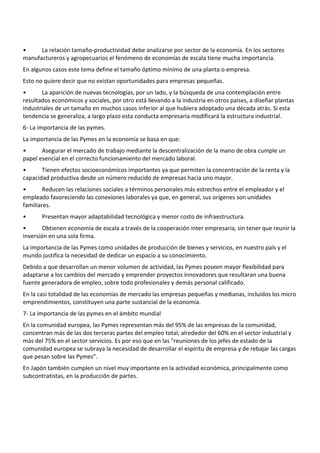 •     La relación tamaño-productividad debe analizarse por sector de la economía. En los sectores
manufactureros y agropecuarios el fenómeno de economías de escala tiene mucha importancia.
En algunos casos este tema define el tamaño óptimo mínimo de una planta o empresa.
Esto no quiere decir que no existan oportunidades para empresas pequeñas.
•      La aparición de nuevas tecnologías, por un lado, y la búsqueda de una contemplación entre
resultados económicos y sociales, por otro está llevando a la industria en otros países, a diseñar plantas
industriales de un tamaño en muchos casos inferior al que hubiera adoptado una década atrás. Si esta
tendencia se generaliza, a largo plazo esta conducta empresaria modificará la estructura industrial.
6- La importancia de las pymes.
La importancia de las Pymes en la economía se basa en que:
•      Asegurar el mercado de trabajo mediante la descentralización de la mano de obra cumple un
papel esencial en el correcto funcionamiento del mercado laboral.
•      Tienen efectos socioeconómicos importantes ya que permiten la concentración de la renta y la
capacidad productiva desde un número reducido de empresas hacia uno mayor.
•       Reducen las relaciones sociales a términos personales más estrechos entre el empleador y el
empleado favoreciendo las conexiones laborales ya que, en general, sus orígenes son unidades
familiares.
•      Presentan mayor adaptabilidad tecnológica y menor costo de infraestructura.
•       Obtienen economía de escala a través de la cooperación inter empresaria, sin tener que reunir la
inversión en una sola firma.
La importancia de las Pymes como unidades de producción de bienes y servicios, en nuestro país y el
mundo justifica la necesidad de dedicar un espacio a su conocimiento.
Debido a que desarrollan un menor volumen de actividad, las Pymes poseen mayor flexibilidad para
adaptarse a los cambios del mercado y emprender proyectos innovadores que resultaran una buena
fuente generadora de empleo, sobre todo profesionales y demás personal calificado.
En la casi totalidad de las economías de mercado las empresas pequeñas y medianas, incluidos los micro
emprendimientos, constituyen una parte sustancial de la economía.
7- La importancia de las pymes en el ámbito mundial
En la comunidad europea, las Pymes representan más del 95% de las empresas de la comunidad,
concentran más de las dos terceras partes del empleo total; alrededor del 60% en el sector industrial y
más del 75% en el sector servicios. Es por eso que en las "reuniones de los jefes de estado de la
comunidad europea se subraya la necesidad de desarrollar el espíritu de empresa y de rebajar las cargas
que pesan sobre las Pymes".
En Japón también cumplen un nivel muy importante en la actividad económica, principalmente como
subcontratistas, en la producción de partes.
 