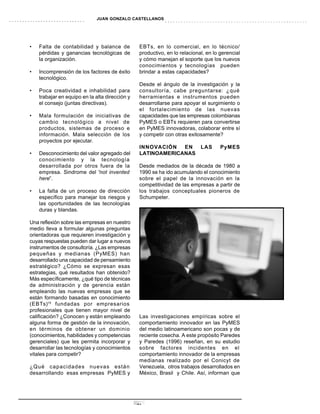 JUAN GONZALO CASTELLANOS




•   Falta de contabilidad y balance de           EBTs, en lo comercial, en lo técnico/
    pérdidas y ganancias tecnológicas de         productivo, en lo relacional, en lo gerencial
    la organización.                             y cómo manejan el soporte que los nuevos
                                                 conocimientos y tecnologías pueden
•   Incomprensión de los factores de éxito       brindar a estas capacidades?
    tecnológico.
                                                 Desde el ángulo de la investigación y la
•   Poca creatividad e inhabilidad para          consultoría, cabe preguntarse: ¿qué
    trabajar en equipo en la alta dirección y    herramientas e instrumentos pueden
    el consejo (juntas directivas).              desarrollarse para apoyar el surgimiento o
                                                 el fortalecimiento de las nuevas
•   Mala formulación de iniciativas de           capacidades que las empresas colombianas
    cambio tecnológico a nivel de                PyMES o EBTs requieren para convertirse
    productos, sistemas de proceso e             en PyMES innovadoras, colaborar entre sí
    información. Mala selección de los           y competir con otras exitosamente?
    proyectos por ejecutar.
                                                 INNOVACIÓN   EN  LAS                PyMES
•   Desconocimiento del valor agregado del       LATINOAMERICANAS
    conocimiento y la tecnología
    desarrollada por otros fuera de la           Desde mediados de la década de 1980 a
    empresa. Sindrome del “not invented          1990 se ha ido acumulando el conocimiento
    here”.                                       sobre el papel de la innovación en la
                                                 competitividad de las empresas a partir de
•   La falta de un proceso de dirección          los trabajos conceptuales pioneros de
    específico para manejar los riesgos y        Schumpeter.
    las oportunidades de las tecnologías
    duras y blandas.

Una reflexión sobre las empresas en nuestro
medio lleva a formular algunas preguntas
orientadoras que requieren investigación y
cuyas respuestas pueden dar lugar a nuevos
instrumentos de consultoría. ¿Las empresas
pequeñas y medianas (PyMES) han
desarrollado una capacidad de pensamiento
estratégico? ¿Cómo se expresan esas
estrategias, qué resultados han obtenido?
Más específicamente, ¿qué tipo de técnicas
de administración y de gerencia están
empleando las nuevas empresas que se
están formando basadas en conocimiento
(EBTs)16 fundadas por empresarios
profesionales que tienen mayor nivel de
calificación? ¿Conocen y están empleando         Las investigaciones empíricas sobre el
alguna forma de gestión de la innovación,        comportamiento innovador en las PyMES
en términos de obtener un dominio                del medio latinoamericano son pocas y de
(conocimientos, habilidades y competencias       reciente cosecha. A este propósito Paredes
gerenciales) que les permita incorporar y        y Paredes (1996) reseñan, en su estudio
desarrollar las tecnologías y conocimientos      sobre factores incidentes en el
vitales para competir?                           comportamiento innovador de la empresas
                                                 medianas realizado por el Conicyt de
¿Qué capacidades nuevas están                    Venezuela, otros trabajos desarrollados en
desarrollando esas empresas PyMES y              México, Brasil y Chile. Así, informan que




                                                21
 