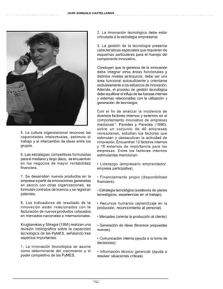 JUAN GONZALO CASTELLANOS




                                                 2. La innovación tecnológica debe estar
                                                 vinculada a la estrategia empresarial.

                                                 3. La gestión de la tecnología presenta
                                                 características especiales que requieren de
                                                 esquemas particulares para el manejo del
                                                 componente innovativo.

                                                 Concluyen que la gerencia de la innovación
                                                 debe integrar otras áreas funcionales y
                                                 distintos niveles jerárquicos; debe ser una
                                                 área funcional autosuficiente y orientarse
                                                 exclusivamente a los esfuerzos de innovación.
                                                 Además, el proceso de gestión tecnológica
                                                 debe equilibrar el influjo de las fuerzas internas
                                                 y externas relacionadas con la utilización y
                                                 generación de tecnología.

                                                 Con el fin de analizar la incidencia de
                                                 diversos factores internos y externos en el
                                                 comportamiento innovativo de empresas
                                                 medianas17. Paredes y Paredes (1996),
                                                 sobre un conjunto de 40 empresas
5. La cultura organizacional reconoce las        venezolanas, estudian los factores que
capacidades intelectuales, estimula el           estimulan y obstaculizan la actividad de
trabajo y el intercambio de ideas entre los      innovación. Encuentran 12 factores internos
grupos.                                          y 10 externos de importancia para las
                                                 empresas. Entre los factores internos
6. Las estrategias competitivas formuladas       estimulantes mencionan:
para el mediano y largo plazo, se encuentran
en los negocios de mayor rentabilidad            • Liderazgo (empresario emprendedor,
financiera.                                      empresa participativa).

7. Se desarrollan nuevos productos en la         • Financiamiento propio (disponibilidad
empresa a partir de innovaciones generadas       financiera).
en asocio con otras organizaciones, se
formulan contratos de licencia y se registran    • Estrategia tecnológica (existencia de planes
patentes.                                        tecnológicos, experiencias en el trabajo).

8. Los indicadores de resultado de la            • Recursos humanos (aprendizaje en la
innovación están relacionados con la             producción, reconocimiento al personal).
facturación de nuevos productos colocados
en mercados nacionales e internacionales.        • Mercadeo (orienta la producción al cliente).

Kruglianskas y Sbragia (1995) realizan una       • Generación de ideas (favorece propuestas
revisión bibliográfica sobre la capacidad        nuevas).
tecnológica de las PyMES, señalando tres
aspectos importantes:                            • Comunicación interna (ayuda a la toma de
                                                 decisiones).
1. La innovación tecnológica se asume
como determinante del crecimiento y el           • Información técnico gerencial (ayuda a
poder competitivo de las PyMES.                  resolver situaciones críticas).




                                                23
 