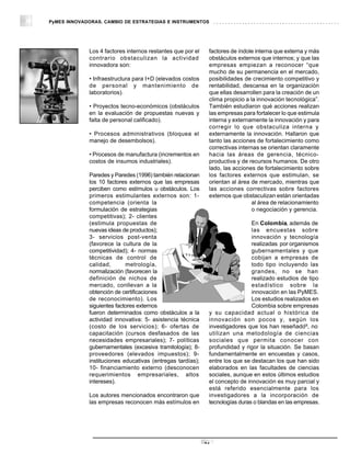 PyMES INNOVADORAS. CAMBIO DE ESTRATEGIAS E INSTRUMENTOS




             Los 4 factores internos restantes que por el    factores de índole interna que externa y más
             contrario obstaculizan la actividad             obstáculos externos que internos; y que las
             innovadora son:                                 empresas empiezan a reconocer “que
                                                             mucho de su permanencia en el mercado,
             • Infraestructura para I+D (elevados costos     posibilidades de crecimiento competitivo y
             de personal y mantenimiento de                  rentabilidad, descansa en la organización
             laboratorios).                                  que ellas desarrollen para la creación de un
                                                             clima propicio a la innovación tecnológica”.
             • Proyectos tecno-económicos (obstáculos        También estudiaron qué acciones realizan
             en la evaluación de propuestas nuevas y         las empresas para fortalecer lo que estimula
             falta de personal calificado).                  interna y externamente la innovación y para
                                                             corregir lo que obstaculiza interna y
             • Procesos administrativos (bloquea el          externamente la innovación. Hallaron que
             manejo de desembolsos).                         tanto las acciones de fortalecimiento como
                                                             correctivas internas se orientan claramente
             • Procesos de manufactura (incrementos en       hacia las áreas de gerencia, técnico-
             costos de insumos industriales).                productiva y de recursos humanos. De otro
                                                             lado, las acciones de fortalecimiento sobre
             Paredes y Paredes (1996) también relacionan     los factores externos que estimulan, se
             los 10 factores externos que las empresas       orientan al área de mercado, mientras que
             perciben como estímulos u obstáculos. Los       las acciones correctivas sobre factores
             primeros estimulantes externos son: 1-          externos que obstaculizan están orientadas
             competencia (orienta la                                           al área de relacionamiento
             formulación de estrategias                                        o negociación y gerencia.
             competitivas); 2- clientes
             (estimula propuestas de                                          En Colombia, además de
             nuevas ideas de productos);                                      las encuestas sobre
             3- servicios post-venta                                          innovación y tecnología
             (favorece la cultura de la                                       realizadas por organismos
             competitividad); 4- normas                                       gubernamentales y que
             técnicas de control de                                           cobijan a empresas de
             calidad,       metrología,                                       todo tipo incluyendo las
             normalización (favorecen la                                      grandes, no se han
             definición de nichos de                                          realizado estudios de tipo
             mercado, conllevan a la                                          estadístico sobre la
             obtención de certificaciones                                     innovación en las PyMES.
             de reconocimiento). Los                                          Los estudios realizados en
             siguientes factores externos                                     Colombia sobre empresas
             fueron determinados como obstáculos a la        y su capacidad actual o histórica de
             actividad innovativa: 5- asistencia técnica     innovación son pocos y, según los
                                                                                                   18
             (costo de los servicios); 6- ofertas de         investigadores que los han reseñado , no
             capacitación (cursos desfasados de las          utilizan una metodología de ciencias
             necesidades empresariales); 7- políticas        sociales que permita conocer con
             gubernamentales (excesiva tramitología); 8-     profundidad y rigor la situación. Se basan
             proveedores (elevados impuestos); 9-            fundamentalmente en encuestas y casos,
             instituciones educativas (entregas tardías);    entre los que se destacan los que han sido
             10- financiamiento externo (desconocen          elaborados en las facultades de ciencias
             requerimientos empresariales, altos             sociales, aunque en estos últimos estudios
             intereses).                                     el concepto de innovación es muy parcial y
                                                             está referido esencialmente para los
             Los autores mencionados encontraron que         investigadores a la incorporación de
             las empresas reconocen más estímulos en         tecnologías duras o blandas en las empresas.




                                                            24
 