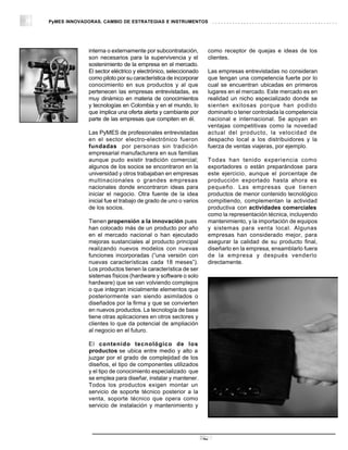 PyMES INNOVADORAS. CAMBIO DE ESTRATEGIAS E INSTRUMENTOS




             interna o externamente por subcontratación,        como receptor de quejas e ideas de los
             son necesarios para la supervivencia y el          clientes.
             sostenimiento de la empresa en el mercado.
             El sector eléctrico y electrónico, seleccionado    Las empresas entrevistadas no consideran
             como piloto por su característica de incorporar    que tengan una competencia fuerte por lo
             conocimiento en sus productos y al que             cual se encuentran ubicadas en primeros
             pertenecen las empresas entrevistadas, es          lugares en el mercado. Este mercado es en
             muy dinámico en materia de conocimientos           realidad un nicho especializado donde se
             y tecnologías en Colombia y en el mundo, lo        sienten exitosas porque han podido
             que implica una oferta alerta y cambiante por      dominarlo o tener controlada la competencia
             parte de las empresas que compiten en él.          nacional e internacional. Se apoyan en
                                                                ventajas competitivas como la novedad
             Las PyMES de profesionales entrevistadas           actual del producto, la velocidad de
             en el sector electro-electrónico fueron            despacho local a los distribuidores y la
             fundadas por personas sin tradición                fuerza de ventas viajeras, por ejemplo.
             empresarial manufacturera en sus familias
             aunque pudo existir tradición comercial;           Todas han tenido experiencia como
             algunos de los socios se encontraron en la         exportadores o están preparándose para
             universidad y otros trabajaban en empresas         este ejercicio, aunque el porcentaje de
             multinacionales o grandes empresas                 producción exportado hasta ahora es
             nacionales donde encontraron ideas para            pequeño. Las empresas que tienen
             iniciar el negocio. Otra fuente de la idea         productos de menor contenido tecnológico
             inicial fue el trabajo de grado de uno o varios    compitiendo, complementan la actividad
             de los socios.                                     productiva con actividades comerciales
                                                                como la representación técnica, incluyendo
             Tienen propensión a la innovación pues             mantenimiento, y la importación de equipos
             han colocado más de un producto por año            y sistemas para venta local. Algunas
             en el mercado nacional o han ejecutado             empresas han considerado mejor, para
             mejoras sustanciales al producto principal         asegurar la calidad de su producto final,
             realizando nuevos modelos con nuevas               diseñarlo en la empresa, ensamblarlo fuera
             funciones incorporadas (“una versión con           de la empresa y después venderlo
             nuevas características cada 18 meses”).            directamente.
             Los productos tienen la característica de ser
             sistemas físicos (hardware y software o solo
             hardware) que se van volviendo complejos
             o que integran inicialmente elementos que
             posteriormente van siendo asimilados o
             diseñados por la firma y que se convierten
             en nuevos productos. La tecnología de base
             tiene otras aplicaciones en otros sectores y
             clientes lo que da potencial de ampliación
             al negocio en el futuro.

             El contenido tecnológico de los
             productos se ubica entre medio y alto a
             juzgar por el grado de complejidad de los
             diseños, el tipo de componentes utilizados
             y el tipo de conocimiento especializado que
             se emplea para diseñar, instalar y mantener.
             Todos los productos exigen montar un
             servicio de soporte técnico posterior a la
             venta, soporte técnico que opera como
             servicio de instalación y mantenimiento y




                                                               26
 